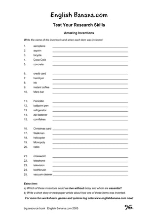 English Banana.com
Test Your Research Skills
Amazing Inventions
For more fun worksheets, games and quizzes log onto www.englishbanana.com now!
big resource book English Banana.com 2005 96.
Write the name of the inventor/s and when each item was invented:
1. aeroplane ___________________________________________________
2. aspirin ___________________________________________________
3. bicycle ___________________________________________________
4. Coca Cola ___________________________________________________
5. concrete ___________________________________________________
6. credit card ___________________________________________________
7. hairdryer ___________________________________________________
8. ink ___________________________________________________
9. instant coffee ___________________________________________________
10. Mars bar ___________________________________________________
11. Penicillin ___________________________________________________
12. ballpoint pen ___________________________________________________
13. refrigerator ___________________________________________________
14. zip fastener ___________________________________________________
15. cornflakes ___________________________________________________
16. Christmas card ___________________________________________________
17. Walkman ___________________________________________________
18. helicopter ___________________________________________________
19. Monopoly ___________________________________________________
20. radio ___________________________________________________
21. crossword ___________________________________________________
22. telephone ___________________________________________________
23. television ___________________________________________________
24. toothbrush ___________________________________________________
25. vacuum cleaner___________________________________________________
Extra time:
a) Which of these inventions could we live without today and which are essential?
b) Write a short story or newspaper article about how one of these items was invented.
 