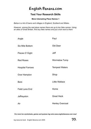 English Banana.com
Test Your Research Skills
More Interesting Place Names 1
Below is a list of towns and villages in England, Scotland and Wales.
However, among the real place names there are up to ten fake names. Using
an atlas of Great Britain, find any fake names and put a tick next to them:
For more fun worksheets, games and quizzes log onto www.englishbanana.com now!
big resource book English Banana.com 2005 99.
Angle
Six Mile Bottom
Pieces O’ Eight
Red Roses
Hospital Farrows
Over Hampton
Bare
Field Lane End
Jeffreyston
Air
Paul
Old Deer
Jeff
Wormelow Tump
Tempest Waters
Shop
Little Wallace
Home
Great Heck
Henley Overcoat
 