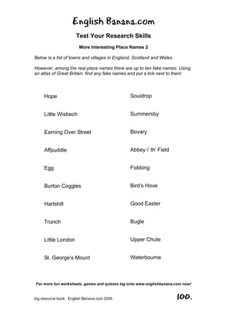 English Banana.com
Test Your Research Skills
More Interesting Place Names 2
Below is a list of towns and villages in England, Scotland and Wales.
However, among the real place names there are up to ten fake names. Using
an atlas of Great Britain, find any fake names and put a tick next to them:
For more fun worksheets, games and quizzes log onto www.englishbanana.com now!
big resource book English Banana.com 2005 100.
Hope
Little Wisbech
Earning Over Street
Affpuddle
Egg
Burton Coggles
Hartshill
Trunch
Little London
St. George’s Mount
Souldrop
Summersby
Bovary
Abbey i’ th’ Field
Fobbing
Bird’s Hove
Good Easter
Bugle
Upper Chute
Waterbourne
 