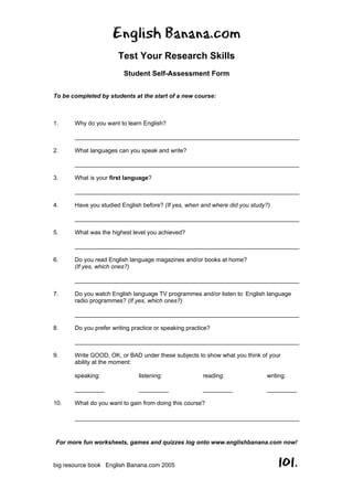 English Banana.com
Test Your Research Skills
Student Self-Assessment Form
For more fun worksheets, games and quizzes log onto www.englishbanana.com now!
big resource book English Banana.com 2005 101.
To be completed by students at the start of a new course:
1. Why do you want to learn English?
____________________________________________________________________
2. What languages can you speak and write?
____________________________________________________________________
3. What is your first language?
____________________________________________________________________
4. Have you studied English before? (If yes, when and where did you study?)
____________________________________________________________________
5. What was the highest level you achieved?
____________________________________________________________________
6. Do you read English language magazines and/or books at home?
(If yes, which ones?)
____________________________________________________________________
7. Do you watch English language TV programmes and/or listen to English language
radio programmes? (If yes, which ones?)
____________________________________________________________________
8. Do you prefer writing practice or speaking practice?
____________________________________________________________________
9. Write GOOD, OK, or BAD under these subjects to show what you think of your
ability at the moment:
speaking: listening: reading: writing:
_________ _________ _________ _________
10. What do you want to gain from doing this course?
____________________________________________________________________
 