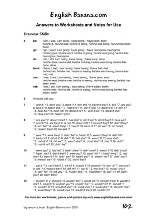 English Banana.com
Answers to Worksheets and Notes for Use
For more fun worksheets, games and quizzes log onto www.englishbanana.com now!
big resource book English Banana.com 2005 102.
Grammar Skills
5 be: I am, I was, I am being, I was being, I have been, been
he/she is, he/she was, he/she is being, he/she was being, he/she has been,
been
go: I go, I went, I am going, I was going, I have been/gone, been/gone
he/she goes, he/she went, he/she is going, he/she was going, he/she has
been/gone, been/gone
do: I do, I did, I am doing, I was doing, I have done, done
he/she does, he/she did, he/she is doing, he/she was doing, he/she has
done, done
have: I have, I had, I am having, I was having, I have had, had
he/she has, he/she had, he/she is having, he/she was having, he/she has
had, had
see: I see, I saw, I am seeing, I was seeing, I have seen, seen
he/she sees, he/she saw, he/she is seeing, he/she was seeing, he/she has
seen, seen
eat: I eat, I ate, I am eating, I was eating, I have eaten, eaten
he/she eats, he/she ate, he/she is eating, he/she was eating, he/she has
eaten, eaten
6 Answers will vary.
7 1. aren’t I? 2. don’t you? 3. don’t I? 4. isn’t she? 5. haven’t they? 6. do I? 7. are you?
8. isn’t it? 9. hasn’t she? 10. hasn’t he? 11. don’t you? 12. doesn’t it? 13. isn’t it?
14. does he? 15. hasn’t it? 16. doesn’t he? 17. aren’t we? 18. doesn’t she?
19. have you? 20. haven’t you?
8 1. are you? 2. doesn’t she? 3. has she? 4. don’t we? 5. don’t they? 6. have we?
7. aren’t I? 8. are they? 9. is he? 10. doesn’t it? 11. haven’t they? 12. didn’t they?
13. isn’t he? 14. aren’t they? 15. has it? 16. have I? 17. do we? 18. isn’t she?
19. haven’t they? 20. haven’t I?
9 1. was I? 2. were they? 3. didn’t he? 4. hadn’t I? 5. weren’t they? 6. didn’t it?
7. had you? 8. didn’t it? 9. did I? 10. had she? 11. wasn’t I? 12. was she?
13. hadn’t it? 14. did we? 15. wasn’t she? 16. didn’t she? 17. had I? 18. did I?
19. hadn’t he? 20. didn’t he?
10 1. were you? 2. had he? 3. hadn’t they? 4. didn’t she? 5. wasn’t it? 6. didn’t you?
7. hadn’t we? 8. didn’t they? 9. were you? 10. wasn’t it? 11. hadn’t they? 12. had
she? 13. was he? 14. didn’t we? 15. hadn’t you? 16. weren’t we? 17. didn’t you?
18. weren’t we? 19. hadn’t it? 20. didn’t they?
11 1. can’t I? 2. can’t they? 3. will it? 4. mustn’t it? 5. mustn’t I? 6. won’t I? 7. can she?
8. will I? 9. mustn’t they? 10. will he? 11. can I? 12. won’t he? 13. mustn’t you?
14. can’t he? 15. will you? 16. mustn’t she? 17. must they? 18. can’t it? 19. won’t
you? 20. won’t they?
12 1. couldn’t I? 2. should I? 3. couldn’t he? 4. would we? 5. shouldn’t we? 6. wouldn’t
she? 7. would I? 8. couldn’t you? 9. couldn’t he? 10. wouldn’t it? 11. should I?
12. wouldn’t I? 13. shouldn’t she? 14. could she? 15. would she? 16. shouldn’t he?
17. would they? 18. would you? 19. wouldn’t they? 20. couldn’t it?
 