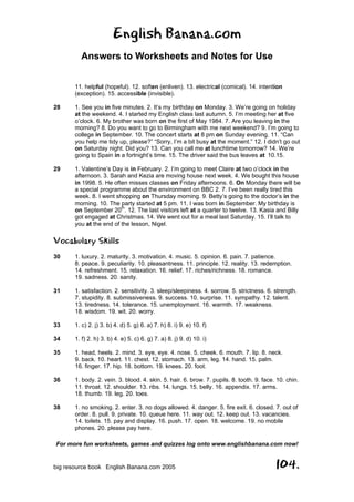 English Banana.com
Answers to Worksheets and Notes for Use
For more fun worksheets, games and quizzes log onto www.englishbanana.com now!
big resource book English Banana.com 2005 104.
11. helpful (hopeful). 12. soften (enliven). 13. electrical (comical). 14. intention
(exception). 15. accessible (invisible).
28 1. See you in five minutes. 2. It’s my birthday on Monday. 3. We’re going on holiday
at the weekend. 4. I started my English class last autumn. 5. I’m meeting her at five
o’clock. 6. My brother was born on the first of May 1984. 7. Are you leaving in the
morning? 8. Do you want to go to Birmingham with me next weekend? 9. I’m going to
college in September. 10. The concert starts at 8 pm on Sunday evening. 11. “Can
you help me tidy up, please?” “Sorry, I’m a bit busy at the moment.” 12. I didn’t go out
on Saturday night. Did you? 13. Can you call me at lunchtime tomorrow? 14. We’re
going to Spain in a fortnight’s time. 15. The driver said the bus leaves at 10.15.
29 1. Valentine’s Day is in February. 2. I’m going to meet Claire at two o’clock in the
afternoon. 3. Sarah and Kezia are moving house next week. 4. We bought this house
in 1998. 5. He often misses classes on Friday afternoons. 6. On Monday there will be
a special programme about the environment on BBC 2. 7. I’ve been really tired this
week. 8. I went shopping on Thursday morning. 9. Betty’s going to the doctor’s in the
morning. 10. The party started at 5 pm. 11. I was born in September. My birthday is
on September 20
th
. 12. The last visitors left at a quarter to twelve. 13. Kasia and Billy
got engaged at Christmas. 14. We went out for a meal last Saturday. 15. I’ll talk to
you at the end of the lesson, Nigel.
Vocabulary Skills
30 1. luxury. 2. maturity. 3. motivation. 4. music. 5. opinion. 6. pain. 7. patience.
8. peace. 9. peculiarity. 10. pleasantness. 11. principle. 12. reality. 13. redemption.
14. refreshment. 15. relaxation. 16. relief. 17. riches/richness. 18. romance.
19. sadness. 20. sanity.
31 1. satisfaction. 2. sensitivity. 3. sleep/sleepiness. 4. sorrow. 5. strictness. 6. strength.
7. stupidity. 8. submissiveness. 9. success. 10. surprise. 11. sympathy. 12. talent.
13. tiredness. 14. tolerance. 15. unemployment. 16. warmth. 17. weakness.
18. wisdom. 19. wit. 20. worry.
33 1. c) 2. j) 3. b) 4. d) 5. g) 6. a) 7. h) 8. i) 9. e) 10. f)
34 1. f) 2. h) 3. b) 4. e) 5. c) 6. g) 7. a) 8. j) 9. d) 10. i)
35 1. head, heels. 2. mind. 3. eye, eye. 4. nose. 5. cheek. 6. mouth. 7. lip. 8. neck.
9. back. 10. heart. 11. chest. 12. stomach. 13. arm, leg. 14. hand. 15. palm.
16. finger. 17. hip. 18. bottom. 19. knees. 20. foot.
36 1. body. 2. vein. 3. blood. 4. skin. 5. hair. 6. brow. 7. pupils. 8. tooth. 9. face. 10. chin.
11. throat. 12. shoulder. 13. ribs. 14. lungs. 15. belly. 16. appendix. 17. arms.
18. thumb. 19. leg. 20. toes.
38 1. no smoking. 2. enter. 3. no dogs allowed. 4. danger. 5. fire exit. 6. closed. 7. out of
order. 8. pull. 9. private. 10. queue here. 11. way out. 12. keep out. 13. vacancies.
14. toilets. 15. pay and display. 16. push. 17. open. 18. welcome. 19. no mobile
phones. 20. please pay here.
 