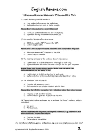 English Banana.com
15 Common Grammar Mistakes in Written and Oral Work
For more fun worksheets, games and quizzes log onto www.englishbanana.com now!
big resource book English Banana.com 2005 3.
11. A verb is missing from the sentence:
a) I just spoken to Emma and she really busy.
b) My boss leaving next week to start a new job.
Advice: Don’t miss out verbs – even little ones!
a) I have just spoken to Emma and she’s really busy.
b) My boss is leaving next week to start a new job.
12. A preposition is missing from a sentence:
a) Bill Clinton was the 42nd
President the USA.
b) I put my bag the table.
Advice: Don’t miss out prepositions, no matter how unimportant they look:
a) Bill Clinton was the 42nd
President of the USA.
b) I put my bag on the table.
13. The meaning isn’t clear or the sentence doesn’t make sense:
a) I got the train at six thirty and arrived when I got to work early.
b) My favourite food is Chinese because I can’t go out and get it very often.
Advice: Does your sentence make sense? Make sure the reader can
understand what you are trying to say:
a) I got the train at six thirty and arrived at work early.
b) My favourite food is Chinese, but I don’t go out and get it very often.
14. The infinitive is used incorrectly:
a) I’m going talk about my country.
b) Kevin wanted to going to the museum with his class.
Advice: Use the infinitive correctly – ‘to’ + infinitive, rather than mixed tenses:
a) I’m going to talk about my country.
b) Kevin wanted to go to the museum with his class.
15. There are incomplete sentences, e.g. a sentence that doesn’t contain a subject-
verb-object:
a) Not good.
b) We’re going to.
Advice: Try not to use very short, incomplete sentences, e.g. a sentence that
doesn’t contain a subject-verb-object:
a) That was not good.
b) We’re going to eat out later.
 