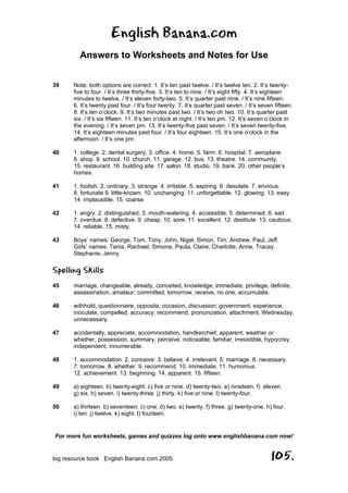English Banana.com
Answers to Worksheets and Notes for Use
For more fun worksheets, games and quizzes log onto www.englishbanana.com now!
big resource book English Banana.com 2005 105.
39 Note: both options are correct: 1. It’s ten past twelve. / It’s twelve ten. 2. It’s twenty-
five to four. / It’s three thirty-five. 3. It’s ten to nine. / It’s eight fifty. 4. It’s eighteen
minutes to twelve. / It’s eleven forty-two. 5. It’s quarter past nine. / It’s nine fifteen.
6. It’s twenty past four. / It’s four twenty. 7. It’s quarter past seven. / It’s seven fifteen.
8. It’s ten o’clock. 9. It’s two minutes past two. / It’s two oh two. 10. It’s quarter past
six. / It’s six fifteen. 11. It’s ten o’clock at night. / It’s ten pm. 12. It’s seven o’clock in
the evening. / It’s seven pm. 13. It’s twenty-five past seven. / It’s seven twenty-five.
14. It’s eighteen minutes past four. / It’s four eighteen. 15. It’s one o’clock in the
afternoon. / It’s one pm.
40 1. college. 2. dental surgery. 3. office. 4. home. 5. farm. 6. hospital. 7. aeroplane.
8. shop. 9. school. 10. church. 11. garage. 12. bus. 13. theatre. 14. community.
15. restaurant. 16. building site. 17. salon. 18. studio. 19. bank. 20. other people’s
homes.
41 1. foolish. 2. ordinary. 3. strange. 4. irritable. 5. aspiring. 6. desolate. 7. envious.
8. fortunate 9. little-known. 10. unchanging. 11. unforgettable. 12. glowing. 13. easy.
14. implausible. 15. coarse.
42 1. angry. 2. distinguished. 3. mouth-watering. 4. accessible. 5. determined. 6. sad.
7. overdue. 8. defective. 9. cheap. 10. sore. 11. excellent. 12. destitute. 13. cautious.
14. reliable. 15. misty.
43 Boys’ names: George, Tom, Tony, John, Nigel, Simon, Tim, Andrew, Paul, Jeff.
Girls’ names: Tania, Rachael, Simone, Paula, Claire, Charlotte, Anne, Tracey,
Stephanie, Jenny.
Spelling Skills
45 marriage, changeable, already, conceited, knowledge; immediate, privilege, definite,
assassination, amateur; committed, tomorrow, receive, no one, accumulate.
46 withhold, questionnaire, opposite, occasion, discussion; government, experience,
inoculate, compelled, accuracy; recommend, pronunciation, attachment, Wednesday,
unnecessary.
47 accidentally, appreciate, accommodation, handkerchief, apparent; weather or
whether, possession, summary, perceive, noticeable; familiar, irresistible, hypocrisy,
independent, innumerable.
48 1. accommodation. 2. conceive. 3. believe. 4. irrelevant. 5. marriage. 6. necessary.
7. tomorrow. 8. whether. 9. recommend. 10. immediate. 11. humorous.
12. achievement. 13. beginning. 14. apparent. 15. fifteen.
49 a) eighteen. b) twenty-eight. c) five or nine. d) twenty-two. e) nineteen. f) eleven.
g) six. h) seven. i) twenty-three. j) thirty. k) five or nine. l) twenty-four.
50 a) thirteen. b) seventeen. c) one. d) two. e) twenty. f) three. g) twenty-one. h) four.
i) ten. j) twelve. k) eight. l) fourteen.
 