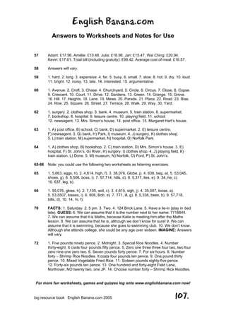 English Banana.com
Answers to Worksheets and Notes for Use
For more fun worksheets, games and quizzes log onto www.englishbanana.com now!
big resource book English Banana.com 2005 107.
57 Adam: £17.96. Amélie: £10.48. Julia: £16.96. Jan: £15.47. Wai Ching: £20.94.
Kevin: £17.61. Total bill (including gratuity): £99.42. Average cost of meal: £16.57.
58 Answers will vary.
59 1. hard. 2. long. 3. expensive. 4. far. 5. busy. 6. small. 7. slow. 8. hot. 9. dry. 10. loud.
11. bright. 12. noisy. 13. late. 14. interested. 15. argumentative.
60 1. Avenue. 2. Croft. 3. Chase. 4. Churchyard. 5. Circle. 6. Circus. 7. Close. 8. Copse.
9. Crescent. 10. Court. 11. Drive. 12. Gardens. 13. Green. 14. Grange. 15. Grove.
16. Hill. 17. Heights. 18. Lane. 19. Mews. 20. Parade. 21. Place. 22. Road. 23. Rise.
24. Row. 25. Square. 26. Street. 27. Terrace. 28. Walk. 29. Way. 30. Yard.
62 1. surgery. 2. clothes shop. 3. bank. 4. museum. 5. train station. 6. supermarket.
7. bookshop. 8. hospital. 9. leisure centre. 10. playing field. 11. school.
12. newsagent. 13. Mrs. Simon’s house. 14. post office. 15. Margaret Hart’s house.
63 1. A) post office, B) school, C) bank, D) supermarket. 2. E) leisure centre,
F) newsagent. 3. G) bank, H) Park, I) museum. 4. J) surgery, K) clothes shop.
5. L) train station, M) supermarket, N) hospital, O) Norfolk Park.
64 1. A) clothes shop, B) bookshop. 2. C) train station, D) Mrs. Simon’s house. 3. E)
hospital, F) St. John’s, G) River, H) surgery, I) clothes shop. 4. J) playing field, K)
train station, L) Done. 5. M) museum, N) Norfolk, O) Ford, P) St. John’s.
65-66 Note: you could use the following two worksheets as listening exercises.
65 1. 5,663, eggs, h). 2. 4,614, high, f). 3. 38,076, Globe, j). 4. 638, beg, a). 5. 53,045,
shoes, g). 6. 5,508, boss, i). 7. 57,714, hills, d). 8. 5,317, lies, e). 9. 34, he, c).
10. 637, leg, b).
66 1. 55,076, gloss, h). 2. 7,105, soil, c). 3. 4,615, sigh, j). 4. 35,007, loose, a).
5. 53,5507, losses, i). 6. 808, Bob, e). 7. 771, ill, g). 8. 5,338, bees, b). 9. 57,718,
bills, d). 10. 14, hi, f).
70 FACTS: 1. Saturday. 2. 5 pm. 3. Two. 4. 124 Brick Lane. 5. Have a lie-in (stay in bed
late). GUESS: 6. We can assume that it is the number next to her name: 7718844.
7. We can assume that it is Maths, because Katie is meeting him after the Maths
lesson. 8. We can assume that he is, although we don’t know for sure! 9. We can
assume that it is swimming, because she goes to swimming club. 10. We don’t know.
Although she attends college, she could be any age over sixteen. IMAGINE: Answers
will vary.
72 1. Five pounds ninety pence. 2. Midnight. 3. Special Rice Noodles. 4. Number
thirty-eight. It costs four pounds fifty pence. 5. Zero one three three four two, two four
zero nine one zero two. 6. Seven pounds forty pence. 7. For six hours. 8. Number
forty – Shrimp Rice Noodles. It costs four pounds ten pence. 9. One pound thirty
pence. 10. Mixed Vegetable Fried Rice. 11. Sixteen pounds eighty-five pence.
12. Forty-six pounds ten pence. 13. One hundred and forty-eight Field Lane,
Northover, NO twenty two, one JP. 14. Choose number forty – Shrimp Rice Noodles,
 