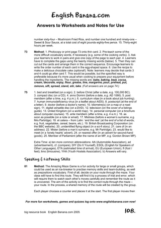 English Banana.com
Answers to Worksheets and Notes for Use
For more fun worksheets, games and quizzes log onto www.englishbanana.com now!
big resource book English Banana.com 2005 108.
number sixty-four – Mushroom Fried Rice, and number one hundred and ninety-one –
Sweet & Sour Sauce, at a total cost of eight pounds eighty-five pence. 15. Thirty-eight
hours per week.
73 Method: 1. Photocopy or print page 73 onto thin card. 2. Pre-teach some of the
more difficult vocabulary words, if necessary (e.g. some of the cooking verbs). 3. Ask
your learners to work in pairs and give one copy of the page to each pair. 4. Learners
have to complete the gaps using the twenty missing words (below). 5. Then they can
cut out the cards and arrange them in the correct sequence. Encourage learners to
write the order number of each card in the egg-shaped space. 6. Use the recipe to
make a delicious chocolate cake (optional!). Note: learners may decide that cards 3
and 4 could go after card 7. This would be possible, but the specified way is
preferable because it’s more usual when cooking to prepare your equipment before
handling the ingredients. The missing words are: bake, baking, beat, cocoa,
cream, decorate, enjoy, flour, grease, line, margarine, pour, preheat, put,
remove, sift, spread, stand, stir, take. (Full answers are on page 74.)
75 1. bed and breakfast (on a sign). 2. before Christ (after a date, e.g. 100,000 BC).
3. compact disc (on a CD). 4. anno Domini (before a date, e.g. AD 1066). 5. post
meridiem (after a time, e.g. 4 p.m.). 6. curriculum vitae (in a book about job hunting).
7. human immunodeficiency virus (in a leaflet about AIDS). 8. postscript (at the end of
a letter). 9. doctor (before a doctor’s name). 10. kilometre(s) (on a map or a road
sign). 11. digital versatile disc (on a DVD). 12. television (on the cover of a listings
guide). 13. United Kingdom (on a world map). 14. personal computer (on a brochure
about computer courses). 15. ante meridiem (after a time, e.g. 4 a.m.). 16. as
soon as possible (on a note or email). 17. Mistress (before a woman’s surname, e.g.
Mrs Partridge). 18. et cetera – from Latin: ‘and the rest’ (at the end of a list of words,
e.g. fruit, vegetables, cereal, beans, etc.). 19. British Broadcasting Corporation (on
the BBC website). 20. unidentified flying object (in a sci-fi story). 21. care of (in an
address). 22. Mister (before a man’s surname, e.g. Mr Partridge). 23. would like to
meet (in a ‘lonely hearts’ advert). 24. or nearest offer (in an advert for second-hand
goods). 25. Member of Parliament (after the name of an MP, e.g. Gordon Brown MP).
Extra Time: a) ten more common abbreviations: AA (Automobile Association), ad
(advertisement), cf. (compare), DIY (Do It Yourself), ESOL (English for Speakers of
Other Languages), ETA (estimated time of arrival), EU (European Union), ft (foot /
feet), limo (limousine), YHA (Youth Hostels Association). b) Answers will vary.
Speaking & Listening Skills
81 Method: The Amazing Maze Game is a fun activity for large or small groups, which
could be used as an ice-breaker to practise memory skills and team-building, as well
as prepositions vocabulary. First of all, decide on your route through the maze. Your
class will have to find this route. They will find it by a process of trial and error, which
will require them to watch each other’s moves carefully and remember the route as it
is uncovered. The aim of the activity is to find the correct route through the maze –
your route. In the process, a shared memory of the route will be created by the group.
Each player chooses a counter and places it at the start. The first player moves their
 