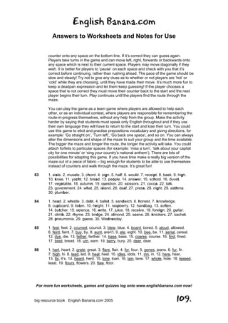English Banana.com
Answers to Worksheets and Notes for Use
For more fun worksheets, games and quizzes log onto www.englishbanana.com now!
big resource book English Banana.com 2005 109.
counter onto any space on the bottom line. If it’s correct they can guess again.
Players take turns in the game and can move left, right, forwards or backwards onto
any space which is next to their current space. Players may move diagonally if they
wish. It is better for players to ‘pause’ on each space and check with you that it’s
correct before continuing, rather than rushing ahead. The pace of the game should be
slow and steady! Try not to give any clues as to whether or not players are ‘hot’ or
‘cold’ while they are choosing, until they have made their move. It’s much more fun to
keep a deadpan expression and let them keep guessing! If the player chooses a
space that is not correct they must move their counter back to the start and the next
player begins their turn. Play continues until the players find the route through the
maze.
You can play the game as a team game where players are allowed to help each
other, or as an individual contest, where players are responsible for remembering the
route-in-progress themselves, without any help from the group. Make the activity
harder by saying that students must speak only English throughout and if they use
their own language they will have to return to the start and lose their turn. You could
use this game to elicit and practise prepositions vocabulary and giving directions, for
example: ‘Go straight on’, ‘Turn left’, ‘Go back one space’, and so on. You can always
alter the dimensions and shape of the maze to suit your group and the time available.
The bigger the maze and longer the route, the longer the activity will take. You could
attach forfeits to particular spaces (for example: ‘miss a turn’, ‘talk about your capital
city for one minute’ or ‘sing your country’s national anthem’). There are lots of
possibilities for adapting this game. If you have time make a really big version of the
maze out of a piece of fabric – big enough for students to be able to use themselves
instead of counters and walk through the maze. It’s great fun!
83 1. aisle. 2. muscle. 3. chord. 4. sign. 5. half. 6. would. 7. receipt. 8. back. 9. high.
10. knee. 11. yacht. 12. bread. 13. people. 14. answer. 15. school. 16. duvet.
17. vegetable. 18. autumn. 19. question. 20. scissors. 21. cocoa. 22. talk.
23. government. 24. what. 25. island. 26. deaf. 27. press. 28. night. 29. asthma.
30. plumber.
84 1. head. 2. whistle. 3. debt. 4. ballet. 5. sandwich. 6. honest. 7. knowledge.
8. cupboard. 9. listen. 10. height. 11. raspberry. 12. handbag. 13. soften.
14. butcher. 15. science. 16. write. 17. juice. 18. receive. 19. foreign. 20. guitar.
21. climb. 22. rhyme. 23. bridge. 24. almond. 25. scene. 26. knickers. 27. sachet.
28. pneumonia. 29. guess. 30. Wednesday.
85 1. feat, feet. 2. counsel, council. 3. blew, blue. 4. board, bored. 5. aloud, allowed.
6. feint, faint. 7. buy, by. 8. aunt, aren’t. 9. ate, eight. 10. bee, be. 11. serial, cereal.
12. dye, die. 13. father, farther. 14. base, bass. 15. coarse, course. 16. find, fined.
17. bred, bread. 18. urn, earn. 19. berry, bury. 20. deer, dear.
86 1. hart, heart. 2. grate, great. 3. flare, flair. 4. for, four. 5. genes, jeans. 6. fur, fir.
7. high, hi. 8. lead, led. 9. heal, heel. 10. idles, idols. 11. inn, in. 12. here, hear.
13. Its, It’s. 14. heard, herd. 15. lone, loan. 16. lain, lane. 17. whole, hole. 18. leased,
least. 19. flours, flowers. 20. flaw, floor.
 