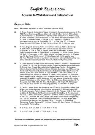 English Banana.com
Answers to Worksheets and Notes for Use
For more fun worksheets, games and quizzes log onto www.englishbanana.com now!
big resource book English Banana.com 2005 110.
Research Skills
88-91 All answers are correct at time of publication (October 2005).
88 1. Three. England, Scotland and Wales. 2. Belfast. 3. Constitutional monarchy. 4. The
1801 Act of Union merged Great Britain with Ireland. 5. Ben Nevis (1,344 metres).
6. Western Europe. 7. Saint Andrew. 30th November is known as St. Andrew’s Day.
8. False. 9. National Union of Teachers. 10. The House of Commons and the House
of Lords. 11. Prince Charles. 12. At age 18. 13. Up to 980,000 (source:
http://www.cbrd.co.uk/). 14. The daffodil. 15. £. 16. The Tube. 17. 10 Downing
Street, London, SW1A 2AA. 18. Red. 19. Birmingham. 20. 70 miles per hour.
89 1. Four. England, Scotland, Wales and Northern Ireland. 2. 1921. 3. Edinburgh.
4. 58.8 million, according to the 2001 Census (source: http://www.number-
10.gov.uk/). 5. True. 6. 1999. 7. English, Welsh and Scots Gaelic. 8. British
Telecommunications Plc. 9. Plaid Cymru. 10. Capitalist. 11. British Pounds Sterling.
12. Red. 13. The thistle. 14. 67.7 million (source: http://www.baa.com). 15. 17 years
old. 16. Ben Nevis (1,344 metres). 17. King Edward VII. 18. He was her son.
19. True. Although the date of foundation is unknown, it is thought that teaching was
taking place there as early as 1096. 20. Six hundred and fifty-three pence.
90 1. United Kingdom of Great Britain and Northern Ireland. 2. London. 3. Protestantism
(27 million). 4. The 1536 Act of Union merged England and Wales into a single state.
5. Choose from: Anguila, Bermuda, British Indian Ocean Territory, British Virgin
Islands, Cayman Islands, Falkland Islands, Gibraltar, Guernsey, Isle of Man, Jersey,
Montserrat, Pitcairn Islands, Saint Helena, South Georgia and the South Sandwich
Islands, Turks and Caicos Islands. 6. Tony Blair MP. 7. The Labour Party. 8. It is
celebrated on 25th January in Scotland. 9. Trades Union Congress. 10. The Union
flag (it should only be called the Union Jack when used aboard ship). 11. He was 59
years old. He was born on 9th November 1841 and became king when his mother
Queen Victoria died on 22nd January 1901. 12. 11 Downing Street, London. 13. For
five years, from 1653-1658. 14. True. 15. A red rose. 16. 11 pm. 17. 30 miles per
hour. 18.The River Severn. 210 miles long (354 km). 19. The M25. 20. Chips.
91 1. Cardiff. 2. Great Britain was formed by the 1707 Act of Union when England (with
Wales) and Scotland agreed to join together permanently. 3. Michael Howard MP.
4. The Conservative Party. 5. Queen Elizabeth II. 6. 6th February 1952. 7. Red, white
and blue. 8. Saint David. 1st March is known as St. David’s Day. 9. The shamrock.
10. Five. 11. BBC1, BBC2, ITV 1, Channel 4 and Five. 12.True. The first line opened
in 1863. 13. On the left. 14. Saint George. 23rd April is known as St. George’s Day.
15. Cool and temperate. Often cloudy and generally mild. 16. Army, Royal Navy
(including Royal Marines) and Royal Air Force. 17. London. 18. The Liberal
Democrats. Charles Kennedy MP. 19. River Thames. 20. Saint Patrick. 17th March is
known as St. Patrick’s Day.
92 1. b) 2. c) 3. c) 4. a) 5. b) 6. c) 7. a) 8. b) 9. b) 10. c)
93 1. b) 2. c) 3. b) 4. c) 5. a) 6. c) 7. b) 8. d) 9. c) 10. c)
 