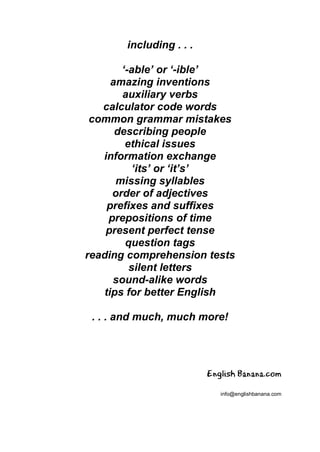 including . . .
‘-able’ or ‘-ible’
amazing inventions
auxiliary verbs
calculator code words
common grammar mistakes
describing people
ethical issues
information exchange
‘its’ or ‘it’s’
missing syllables
order of adjectives
prefixes and suffixes
prepositions of time
present perfect tense
question tags
reading comprehension tests
silent letters
sound-alike words
tips for better English
. . . and much, much more!
English Banana.com
info@englishbanana.com
 