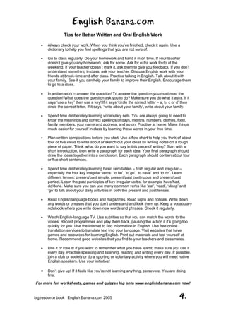 English Banana.com
Tips for Better Written and Oral English Work
For more fun worksheets, games and quizzes log onto www.englishbanana.com now!
big resource book English Banana.com 2005 4.
• Always check your work. When you think you’ve finished, check it again. Use a
dictionary to help you find spellings that you are not sure of.
• Go to class regularly. Do your homework and hand it in on time. If your teacher
doesn’t give you any homework, ask for some. Ask for extra work to do at the
weekend. If your teacher doesn’t mark it, ask them to give you feedback. If you don’t
understand something in class, ask your teacher. Discuss English work with your
friends at break-time and after class. Practise talking in English. Talk about it with
your family. See if you can help your family to improve their English. Encourage them
to go to a class.
• In written work – answer the question! To answer the question you must read the
question! What does the question ask you to do? Make sure you do what it asks. If it
says ‘use a key’ then use a key! If it says ‘circle the correct letter – a, b, c or d’ then
circle the correct letter. If it says, ‘write about your family’, write about your family.
• Spend time deliberately learning vocabulary sets. You are always going to need to
know the meanings and correct spellings of days, months, numbers, clothes, food,
family members, your name and address, and so on. Practise at home. Make things
much easier for yourself in class by learning these words in your free time.
• Plan written compositions before you start. Use a flow chart to help you think of about
four or five ideas to write about or sketch out your ideas by writing notes on a rough
piece of paper. Think: what do you want to say in this piece of writing? Start with a
short introduction, then write a paragraph for each idea. Your final paragraph should
draw the ideas together into a conclusion. Each paragraph should contain about four
or five short sentences.
• Spend time deliberately learning basic verb tables – both regular and irregular –
especially the four key irregular verbs: ‘to be’, ‘to go’, ‘to have’ and ‘to do’. Learn
different tenses: present/past simple, present/past continuous and present/past
perfect. Learn the past participles of key irregular verbs, for example have/had,
do/done. Make sure you can use many common verbs like ‘eat’, ‘read’, ‘sleep’ and
‘go’ to talk about your daily activities in both the present and past tenses.
• Read English language books and magazines. Read signs and notices. Write down
any words or phrases that you don’t understand and look them up. Keep a vocabulary
notebook where you write down new words and phrases. Check it regularly.
• Watch English-language TV. Use subtitles so that you can match the words to the
voices. Record programmes and play them back, pausing the action if it’s going too
quickly for you. Use the internet to find information in English. Use free online
translation services to translate text into your language. Visit websites that have
games and resources for learning English. Print out materials and test yourself at
home. Recommend good websites that you find to your teachers and classmates.
• Use it or lose it! If you want to remember what you have learnt, make sure you use it
every day. Practise speaking and listening, reading and writing every day. If possible,
join a club or society or do a sporting or voluntary activity where you will meet native
English speakers. Use your initiative!
• Don’t give up! If it feels like you’re not learning anything, persevere. You are doing
fine.
 