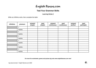 English Banana.com
Test Your Grammar Skills
Learning Verbs 2
For more fun worksheets, games and quizzes log onto www.englishbanana.com now!
big resource book English Banana.com 2005 6.
Write six infinitive verbs, then complete the table:
infinitive: pronoun:
present
simple:
past
simple:
present
continuous:
past
continuous:
present
perfect:
past
participle:
I
he/she
I
he/she
I
he/she
I
he/she
I
he/she
I
he/she
 