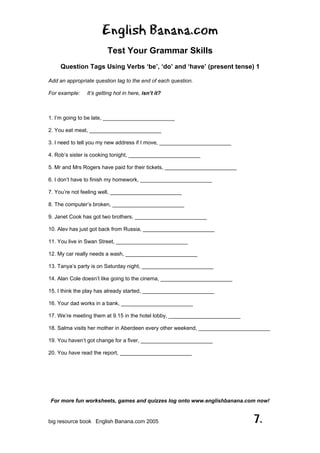English Banana.com
Test Your Grammar Skills
Question Tags Using Verbs ‘be’, ‘do’ and ‘have’ (present tense) 1
For more fun worksheets, games and quizzes log onto www.englishbanana.com now!
big resource book English Banana.com 2005 7.
Add an appropriate question tag to the end of each question.
For example: It’s getting hot in here, isn’t it?
1. I’m going to be late, ________________________
2. You eat meat, ________________________
3. I need to tell you my new address if I move, ________________________
4. Rob’s sister is cooking tonight, ________________________
5. Mr and Mrs Rogers have paid for their tickets, ________________________
6. I don’t have to finish my homework, ________________________
7. You’re not feeling well, ________________________
8. The computer’s broken, ________________________
9. Janet Cook has got two brothers, ________________________
10. Alev has just got back from Russia, ________________________
11. You live in Swan Street, ________________________
12. My car really needs a wash, ________________________
13. Tanya’s party is on Saturday night, ________________________
14. Alan Cole doesn’t like going to the cinema, ________________________
15. I think the play has already started, ________________________
16. Your dad works in a bank, ________________________
17. We’re meeting them at 9.15 in the hotel lobby, ________________________
18. Salma visits her mother in Aberdeen every other weekend, ________________________
19. You haven’t got change for a fiver, ________________________
20. You have read the report, ________________________
 