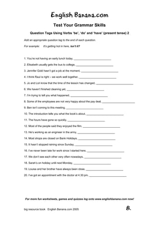 English Banana.com
Test Your Grammar Skills
Question Tags Using Verbs ‘be’, ‘do’ and ‘have’ (present tense) 2
For more fun worksheets, games and quizzes log onto www.englishbanana.com now!
big resource book English Banana.com 2005 8.
Add an appropriate question tag to the end of each question.
For example: It’s getting hot in here, isn’t it?
1. You’re not having an early lunch today, _________________________
2. Elisabeth usually gets the bus to college, _________________________
3. Jennifer Gold hasn’t got a job at the moment, _________________________
4. I think Raul is right – we work well together, _________________________
5. Jo and Lori know that the time of the lesson has changed, _________________________
6. We haven’t finished cleaning yet, _________________________
7. I’m trying to tell you what happened, _________________________
8. Some of the employees are not very happy about the pay deal, ______________________
9. Ben isn’t coming to this meeting, _________________________
10. The introduction tells you what the book’s about, _________________________
11. The hours have gone so quickly, _________________________
12. Most of the people said they enjoyed the film, _________________________
13. He’s working as an engineer in the army, _________________________
14. Most shops are closed on Bank Holidays, _________________________
15. It hasn’t stopped raining since Sunday, _________________________
16. I’ve never been late for work since I started here, _________________________
17. We don’t see each other very often nowadays, _________________________
18. Sarah’s on holiday until next Monday, _________________________
19. Louisa and her brother have always been close, _________________________
20. I’ve got an appointment with the doctor at 4.30 pm, _________________________
 