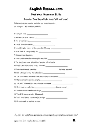 English Banana.com
Test Your Grammar Skills
Question Tags Using Verbs ‘can’, ‘will’ and ‘must’
For more fun worksheets, games and quizzes log onto www.englishbanana.com now!
big resource book English Banana.com 2005 11.
Add an appropriate question tag to the end of each question.
For example: He can’t cook, can he?
1. I can park here, _________________________
2. My bags can go in the boot, _________________________
3. The jar won’t open, _________________________
4. It must stop raining soon, _________________________
5. I must bring the money for the present on Monday, _________________________
6. I’ll be there on Friday to help you, _________________________
7. Kate can’t stand spiders, _________________________
8. I won’t get a certificate unless I pass the exam, _________________________
9. The electricians must tell us if they’re going to finish early, _________________________
10. Greta’s dad won’t let her have a computer, _________________________
11. I can’t apologise to my sister, _________________________ She’s too annoyed.
12. Rob will regret having that tattoo done, _________________________
13. You must always phone the college if you’re going to be late, ______________________
14. Michel can do the cooking tonight, _________________________
15. You won’t forget it’s your dad’s birthday next week, _________________________
16. Ginny must be really rich, _________________________ Look at her car!
17. Athletes mustn’t take banned drugs, _________________________
18. Your DVD player can play CDs as well, _________________________
19. You’ll need to take a coat with you tonight, _________________________
20. My photos will be ready in an hour, _________________________
 