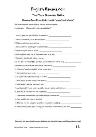 English Banana.com
Test Your Grammar Skills
Question Tags Using Verbs ‘could’, ‘would’ and ‘should’
For more fun worksheets, games and quizzes log onto www.englishbanana.com now!
big resource book English Banana.com 2005 12.
Add an appropriate question tag to the end of each question.
For example: They wouldn’t listen, would they?
1. I could get a new job tomorrow if I wanted to, _________________________
2. I shouldn’t have to put up with this stress, _________________________
3. Mohammad could come with us, _________________________
4. We wouldn’t be able to park here before 6pm, _________________________
5. We should give more to charity, _________________________
6. Zoë would normally call us if she was going to be late, _________________________
7. I wouldn’t take this job unless I had to, _________________________
8. If you don’t understand the question, you could always ask for help, __________________
9. Emmerich could start the accounts on Wednesday, _________________________
10. The pizza would cook better on the middle shelf, _________________________
11. I shouldn’t worry so much, _________________________
12. If I got another official warning, I’d be fired, _________________________
13. Rita should be here in about half an hour, _________________________
14. Lisa couldn’t play the piano very well, _________________________
15. Jamila wouldn’t have known about the concert unless we’d told her, _________________
16. Bob should eat more fruit and vegetables, _________________________
17. The Rolling Stones would be nothing without Charlie Watts, _______________________
18. You wouldn’t like living in Bradford, _________________________
19. Michelle and Joe would be upset if we missed their wedding, _______________________
20. The castle could be open to the public for at least nine months of the year, ____________
 