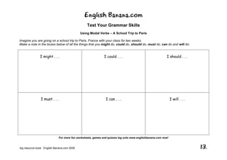 English Banana.com
Test Your Grammar Skills
Using Modal Verbs – A School Trip to Paris
For more fun worksheets, games and quizzes log onto www.englishbanana.com now!
big resource book English Banana.com 2005 13.
Imagine you are going on a school trip to Paris, France with your class for two weeks.
Make a note in the boxes below of all the things that you might do, could do, should do, must do, can do and will do:
I might . . . I could . . . I should . . .
I must . . . I can . . . I will . . .
 