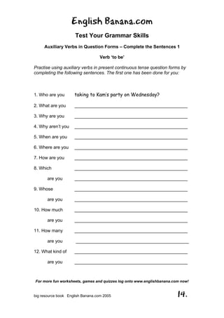 English Banana.com
Test Your Grammar Skills
Auxiliary Verbs in Question Forms – Complete the Sentences 1
Verb ‘to be’
For more fun worksheets, games and quizzes log onto www.englishbanana.com now!
big resource book English Banana.com 2005 14.
Practise using auxiliary verbs in present continuous tense question forms by
completing the following sentences. The first one has been done for you:
1. Who are you taking to Kam’s party on Wednesday?
2. What are you _____________________________________________
3. Why are you _____________________________________________
4. Why aren’t you _____________________________________________
5. When are you _____________________________________________
6. Where are you _____________________________________________
7. How are you _____________________________________________
8. Which _____________________________________________
are you _____________________________________________
9. Whose _____________________________________________
are you _____________________________________________
10. How much _____________________________________________
are you _____________________________________________
11. How many _____________________________________________
are you _____________________________________________
12. What kind of _____________________________________________
are you _____________________________________________
 