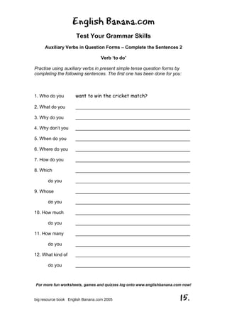 English Banana.com
Test Your Grammar Skills
Auxiliary Verbs in Question Forms – Complete the Sentences 2
Verb ‘to do’
For more fun worksheets, games and quizzes log onto www.englishbanana.com now!
big resource book English Banana.com 2005 15.
Practise using auxiliary verbs in present simple tense question forms by
completing the following sentences. The first one has been done for you:
1. Who do you want to win the cricket match?
2. What do you _____________________________________________
3. Why do you _____________________________________________
4. Why don’t you _____________________________________________
5. When do you _____________________________________________
6. Where do you _____________________________________________
7. How do you _____________________________________________
8. Which _____________________________________________
do you _____________________________________________
9. Whose _____________________________________________
do you _____________________________________________
10. How much _____________________________________________
do you _____________________________________________
11. How many _____________________________________________
do you _____________________________________________
12. What kind of _____________________________________________
do you _____________________________________________
 