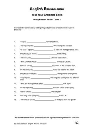English Banana.com
Test Your Grammar Skills
Using Present Perfect Tense 1
For more fun worksheets, games and quizzes log onto www.englishbanana.com now!
big resource book English Banana.com 2005 16.
Complete the sentences by adding the past participle for each infinitive verb in
brackets:
1. I’ve (be) ____________________ to France twice.
2. I have (complete) ____________________ three computer courses.
3. He hasn’t (speak) ____________________ to his bank manager since June.
4. They have just (leave) ____________________ the building.
5. I haven’t (eat) ____________________ Chinese food before.
6. I think Jim has (have) ____________________ enough of Lauren.
7. Ben has (drive) ____________________ 300 miles in the past two days.
8. We haven’t (sell) ____________________ many ice creams this week.
9. They have never (ask) ____________________ their parents for any help.
10. I’ve just (see) ____________________ that bag at a lower price in a different
shop.
11. I think the manager has (offer) ____________________ him a job.
12. We have (make) ____________________ a dozen cakes for the party.
13. Has he (clean) ____________________ the car yet?
14. How long have you (live) ____________________ in the UK?
15. I have never (hear) ____________________ of that play. Is it any good?
 