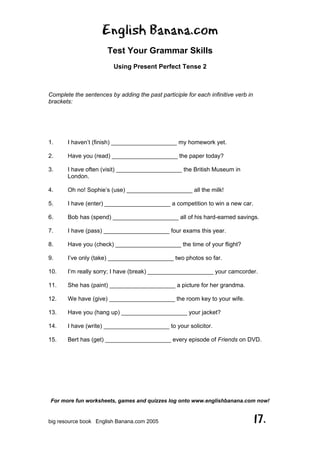 English Banana.com
Test Your Grammar Skills
Using Present Perfect Tense 2
For more fun worksheets, games and quizzes log onto www.englishbanana.com now!
big resource book English Banana.com 2005 17.
Complete the sentences by adding the past participle for each infinitive verb in
brackets:
1. I haven’t (finish) ____________________ my homework yet.
2. Have you (read) ____________________ the paper today?
3. I have often (visit) ____________________ the British Museum in
London.
4. Oh no! Sophie’s (use) ____________________ all the milk!
5. I have (enter) ____________________ a competition to win a new car.
6. Bob has (spend) ____________________ all of his hard-earned savings.
7. I have (pass) ____________________ four exams this year.
8. Have you (check) ____________________ the time of your flight?
9. I’ve only (take) ____________________ two photos so far.
10. I’m really sorry; I have (break) ____________________ your camcorder.
11. She has (paint) ____________________ a picture for her grandma.
12. We have (give) ____________________ the room key to your wife.
13. Have you (hang up) ____________________ your jacket?
14. I have (write) ____________________ to your solicitor.
15. Bert has (get) ____________________ every episode of Friends on DVD.
 