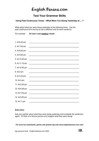 English Banana.com
Test Your Grammar Skills
Using Past Continuous Tense – What Were You Doing Yesterday at ... ?
For more fun worksheets, games and quizzes log onto www.englishbanana.com now!
big resource book English Banana.com 2005 18.
Write about what you were doing yesterday at the following times. Use the
past continuous form and try to use a different verb for each sentence.
For example: At 4 pm I was reading a book.
1. At 6.30 am _________________________________________________
2. At 7.45 am _________________________________________________
3. At 8.25 am _________________________________________________
4. At 9.05 am _________________________________________________
5. At 10.40 am _________________________________________________
6. At 11.15 am _________________________________________________
7. At 12.50 pm _________________________________________________
8. At 2 pm _________________________________________________
9. At 3.23 pm _________________________________________________
10. At 4 pm _________________________________________________
11. At 5.35 pm _________________________________________________
12. At 6.48 pm _________________________________________________
13. At 7.55 pm _________________________________________________
14. At 9.05 pm _________________________________________________
15. At 11 pm _________________________________________________
Extra time:
Ask your partner about what they were doing yesterday and complete the sentences
again. Or think of a famous person and imagine what they were doing!
 