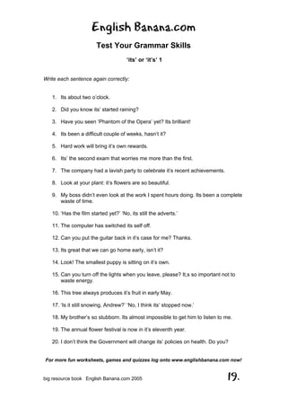 English Banana.com
Test Your Grammar Skills
‘its’ or ‘it’s’ 1
For more fun worksheets, games and quizzes log onto www.englishbanana.com now!
big resource book English Banana.com 2005 19.
Write each sentence again correctly:
1. Its about two o’clock.
2. Did you know its’ started raining?
3. Have you seen ‘Phantom of the Opera’ yet? Its brilliant!
4. Its been a difficult couple of weeks, hasn’t it?
5. Hard work will bring it’s own rewards.
6. Its’ the second exam that worries me more than the first.
7. The company had a lavish party to celebrate it’s recent achievements.
8. Look at your plant: it’s flowers are so beautiful.
9. My boss didn’t even look at the work I spent hours doing. Its been a complete
waste of time.
10. ‘Has the film started yet?’ ‘No, its still the adverts.’
11. The computer has switched its self off.
12. Can you put the guitar back in it’s case for me? Thanks.
13. Its great that we can go home early, isn’t it?
14. Look! The smallest puppy is sitting on it’s own.
15. Can you turn off the lights when you leave, please? It,s so important not to
waste energy.
16. This tree always produces it’s fruit in early May.
17. ‘Is it still snowing, Andrew?’ ‘No, I think its’ stopped now.’
18. My brother’s so stubborn. Its almost impossible to get him to listen to me.
19. The annual flower festival is now in it’s eleventh year.
20. I don’t think the Government will change its’ policies on health. Do you?
 