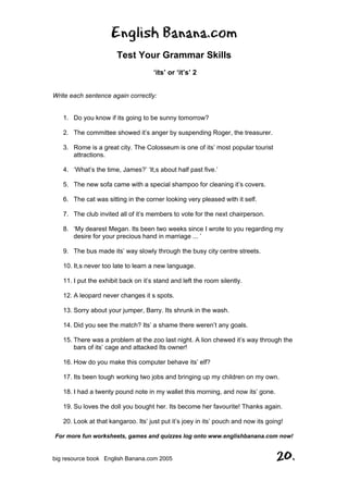 English Banana.com
Test Your Grammar Skills
‘its’ or ‘it’s’ 2
For more fun worksheets, games and quizzes log onto www.englishbanana.com now!
big resource book English Banana.com 2005 20.
Write each sentence again correctly:
1. Do you know if its going to be sunny tomorrow?
2. The committee showed it’s anger by suspending Roger, the treasurer.
3. Rome is a great city. The Colosseum is one of its’ most popular tourist
attractions.
4. ‘What’s the time, James?’ ‘It,s about half past five.’
5. The new sofa came with a special shampoo for cleaning it’s covers.
6. The cat was sitting in the corner looking very pleased with it self.
7. The club invited all of it’s members to vote for the next chairperson.
8. ‘My dearest Megan. Its been two weeks since I wrote to you regarding my
desire for your precious hand in marriage ... ’
9. The bus made its’ way slowly through the busy city centre streets.
10. It,s never too late to learn a new language.
11. I put the exhibit back on it’s stand and left the room silently.
12. A leopard never changes it s spots.
13. Sorry about your jumper, Barry. Its shrunk in the wash.
14. Did you see the match? Its’ a shame there weren’t any goals.
15. There was a problem at the zoo last night. A lion chewed it’s way through the
bars of its’ cage and attacked Its owner!
16. How do you make this computer behave its’ elf?
17. Its been tough working two jobs and bringing up my children on my own.
18. I had a twenty pound note in my wallet this morning, and now its’ gone.
19. Su loves the doll you bought her. Its become her favourite! Thanks again.
20. Look at that kangaroo. Its’ just put it’s joey in its’ pouch and now its going!
 