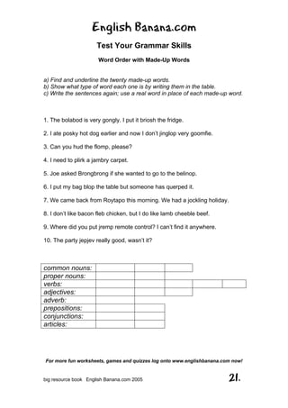 English Banana.com
Test Your Grammar Skills
Word Order with Made-Up Words
For more fun worksheets, games and quizzes log onto www.englishbanana.com now!
big resource book English Banana.com 2005 21.
a) Find and underline the twenty made-up words.
b) Show what type of word each one is by writing them in the table.
c) Write the sentences again; use a real word in place of each made-up word.
1. The bolabod is very gongly. I put it briosh the fridge.
2. I ate posky hot dog earlier and now I don’t jinglop very goomfie.
3. Can you hud the flomp, please?
4. I need to plirk a jambry carpet.
5. Joe asked Brongbrong if she wanted to go to the belinop.
6. I put my bag blop the table but someone has querped it.
7. We came back from Roytapo this morning. We had a jockling holiday.
8. I don’t like bacon fleb chicken, but I do like lamb cheeble beef.
9. Where did you put jremp remote control? I can’t find it anywhere.
10. The party jepjev really good, wasn’t it?
common nouns:
proper nouns:
verbs:
adjectives:
adverb:
prepositions:
conjunctions:
articles:
 