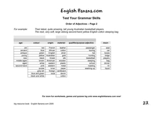 English Banana.com
Test Your Grammar Skills
Order of Adjectives – Page 2
For more fun worksheets, games and quizzes log onto www.englishbanana.com now!
big resource book English Banana.com 2005 23.
For example: Their latest, quite amazing, tall young Australian basketball players.
The next, very soft, large oblong second-hand yellow English cotton sleeping bag.
age: colour: origin: material: qualifier/purpose adjective: noun:
old red French leather passenger seat
ancient blue African cotton touring car
antique green English silver hat boxes
young yellow Australian gold hunting lodge
new black Greek silk basketball players
middle-aged brown American wooden sleeping bag
aged white eastern plastic school dinner
second-hand pink western metal roasting tin
purple lunar paper washing-up liquid
grey-ish foreign cardboard
blue and green local denim
black and white cotton
 