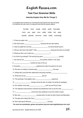 English Banana.com
Test Your Grammar Skills
Adverbs Explain How We Do Things! 2
For more fun worksheets, games and quizzes log onto www.englishbanana.com now!
big resource book English Banana.com 2005 25.
a) Complete each sentence by choosing the best adverb from the list below.
b) Underline the main verb or compound verb that the adverb affects.
hurriedly never usually noisily easily fortunately
home very again soon safely briefly fast sadly
stupidly patiently tomorrow nicely totally surprisingly
1. I’ll see you again very ____________________.
2. We had to leave ____________________, because the taxi was waiting.
3. I lost my wallet this morning. ____________________, my friend Sarah found it.
4. ‘Did you see Caron last night?’ ‘Only _________________, because she went out at eight.’
5. Would you like Lucy to take you ____________________?
6. Is it time to go already? The evening has gone ____________________ quickly!
7. Jan and Ian are ____________________ the quietest children in the class.
8. ____________________, I locked my keys in the car.
9. Krzysztof ____________________ explained the rules of snooker to his sons.
10. We went on holiday to Scarborough ____________________ this year.
11. Ishtiaq told Lucia that their relationship was going nowhere ____________________.
12. What time do you ____________________ get up?
13. The paintings in that gallery were ____________________ expensive.
14. ____________________, George cannot be with us tonight. He sends his apologies.
15. Our children never play ____________________ with Jay and Fiona’s kids.
16. The Highway Code teaches motorists and pedestrians how to use the road _______________.
17. I ____________________ know how many potatoes to buy from week to week.
18. Ben was ____________________ amazed when he saw his wife’s brand new Mercedes.
19. The pigs were eating their food ____________________.
20. We’re leaving for Morocco ____________________ morning.
 