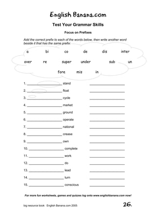 English Banana.com
Test Your Grammar Skills
Focus on Prefixes
For more fun worksheets, games and quizzes log onto www.englishbanana.com now!
big resource book English Banana.com 2005 26.
Add the correct prefix to each of the words below, then write another word
beside it that has the same prefix:
a bi co de dis inter
over re super under sub un
fore mis in
1. ____________________ stand ____________________
2. ____________________ float ____________________
3. ____________________ cycle ____________________
4. ____________________ market ____________________
5. ____________________ ground ____________________
6. ____________________ operate ____________________
7. ____________________ national ____________________
8. ____________________ crease ____________________
9. ____________________ own ____________________
10. ____________________ complete ____________________
11. ____________________ work ____________________
12. ____________________ do ____________________
13. ____________________ lead ____________________
14. ____________________ turn ____________________
15. ____________________ conscious ____________________
 