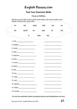 English Banana.com
Test Your Grammar Skills
Focus on Suffixes
For more fun worksheets, games and quizzes log onto www.englishbanana.com now!
big resource book English Banana.com 2005 27.
Add the correct suffix to each of the words below, then write another word
beside it that has the same suffix:
or ed ness ible ion er
ist ment en ous al ful
ic less ise
1. end ____________________ ____________________
2. explain ____________________ ____________________
3. novel ____________________ ____________________
4. poet ____________________ ____________________
5. improve ____________________ ____________________
6. learn ____________________ ____________________
7. humor ____________________ ____________________
8. great ____________________ ____________________
9. real ____________________ ____________________
10. act ____________________ ____________________
11. help ____________________ ____________________
12. soft ____________________ ____________________
13. electric ____________________ ____________________
14. intent ____________________ ____________________
15. access ____________________ ____________________
 