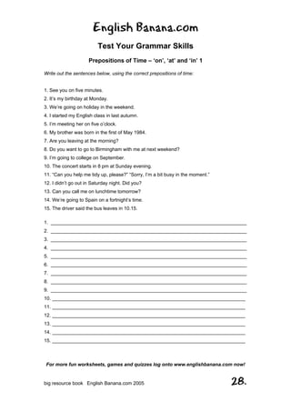 English Banana.com
Test Your Grammar Skills
Prepositions of Time – ‘on’, ‘at’ and ‘in’ 1
For more fun worksheets, games and quizzes log onto www.englishbanana.com now!
big resource book English Banana.com 2005 28.
Write out the sentences below, using the correct prepositions of time:
1. See you on five minutes.
2. It’s my birthday at Monday.
3. We’re going on holiday in the weekend.
4. I started my English class in last autumn.
5. I’m meeting her on five o’clock.
6. My brother was born in the first of May 1984.
7. Are you leaving at the morning?
8. Do you want to go to Birmingham with me at next weekend?
9. I’m going to college on September.
10. The concert starts in 8 pm at Sunday evening.
11. “Can you help me tidy up, please?” “Sorry, I’m a bit busy in the moment.”
12. I didn’t go out in Saturday night. Did you?
13. Can you call me on lunchtime tomorrow?
14. We’re going to Spain on a fortnight’s time.
15. The driver said the bus leaves in 10.15.
1. ________________________________________________________________________
2. ________________________________________________________________________
3. ________________________________________________________________________
4. ________________________________________________________________________
5. ________________________________________________________________________
6. ________________________________________________________________________
7. ________________________________________________________________________
8. ________________________________________________________________________
9. ________________________________________________________________________
10. _______________________________________________________________________
11. _______________________________________________________________________
12. _______________________________________________________________________
13. _______________________________________________________________________
14. _______________________________________________________________________
15. _______________________________________________________________________
 