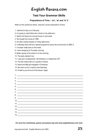 English Banana.com
Test Your Grammar Skills
Prepositions of Time – ‘on’, ‘at’ and ‘in’ 2
For more fun worksheets, games and quizzes log onto www.englishbanana.com now!
big resource book English Banana.com 2005 29.
Write out the sentences below, using the correct prepositions of time:
1. Valentine’s Day is on February.
2. I’m going to meet Claire two o’clock on the afternoon.
3. Sarah and Kezia are moving house in next week.
4. We bought this house at 1998.
5. He often misses classes in Friday afternoons.
6. In Monday there will be a special programme about the environment on BBC 2.
7. I’ve been really tired on this week.
8. I went shopping at Thursday morning.
9. Betty’s going to the doctor’s on the morning.
10. The party started 5 pm.
11. I was born at September. My birthday is in September 20th
.
12. The last visitors left on a quarter to twelve.
13. Kasia and Billy got engaged in Christmas.
14. We went out for a meal on last Saturday.
15. I’ll talk to you the end of the lesson, Nigel.
1. ________________________________________________________________________
2. ________________________________________________________________________
3. ________________________________________________________________________
4. ________________________________________________________________________
5. ________________________________________________________________________
6. ________________________________________________________________________
7. ________________________________________________________________________
8. ________________________________________________________________________
9. ________________________________________________________________________
10. _______________________________________________________________________
11. _______________________________________________________________________
12. _______________________________________________________________________
13. _______________________________________________________________________
14. _______________________________________________________________________
15. _______________________________________________________________________
 