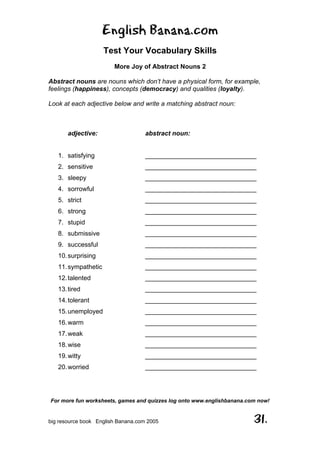 English Banana.com
Test Your Vocabulary Skills
More Joy of Abstract Nouns 2
For more fun worksheets, games and quizzes log onto www.englishbanana.com now!
big resource book English Banana.com 2005 31.
Abstract nouns are nouns which don’t have a physical form, for example,
feelings (happiness), concepts (democracy) and qualities (loyalty).
Look at each adjective below and write a matching abstract noun:
adjective: abstract noun:
1. satisfying _______________________________
2. sensitive _______________________________
3. sleepy _______________________________
4. sorrowful _______________________________
5. strict _______________________________
6. strong _______________________________
7. stupid _______________________________
8. submissive _______________________________
9. successful _______________________________
10.surprising _______________________________
11.sympathetic _______________________________
12.talented _______________________________
13.tired _______________________________
14.tolerant _______________________________
15.unemployed _______________________________
16.warm _______________________________
17.weak _______________________________
18.wise _______________________________
19.witty _______________________________
20.worried _______________________________
 