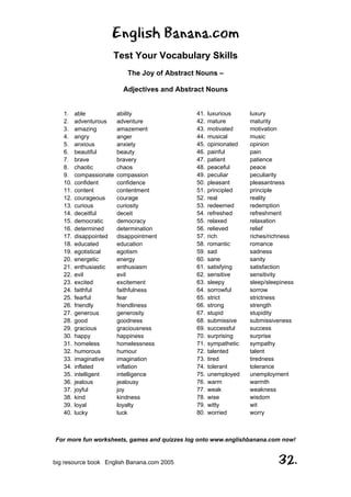 English Banana.com
Test Your Vocabulary Skills
The Joy of Abstract Nouns –
Adjectives and Abstract Nouns
For more fun worksheets, games and quizzes log onto www.englishbanana.com now!
big resource book English Banana.com 2005 32.
1. able ability
2. adventurous adventure
3. amazing amazement
4. angry anger
5. anxious anxiety
6. beautiful beauty
7. brave bravery
8. chaotic chaos
9. compassionate compassion
10. confident confidence
11. content contentment
12. courageous courage
13. curious curiosity
14. deceitful deceit
15. democratic democracy
16. determined determination
17. disappointed disappointment
18. educated education
19. egotistical egotism
20. energetic energy
21. enthusiastic enthusiasm
22. evil evil
23. excited excitement
24. faithful faithfulness
25. fearful fear
26. friendly friendliness
27. generous generosity
28. good goodness
29. gracious graciousness
30. happy happiness
31. homeless homelessness
32. humorous humour
33. imaginative imagination
34. inflated inflation
35. intelligent intelligence
36. jealous jealousy
37. joyful joy
38. kind kindness
39. loyal loyalty
40. lucky luck
41. luxurious luxury
42. mature maturity
43. motivated motivation
44. musical music
45. opinionated opinion
46. painful pain
47. patient patience
48. peaceful peace
49. peculiar peculiarity
50. pleasant pleasantness
51. principled principle
52. real reality
53. redeemed redemption
54. refreshed refreshment
55. relaxed relaxation
56. relieved relief
57. rich riches/richness
58. romantic romance
59. sad sadness
60. sane sanity
61. satisfying satisfaction
62. sensitive sensitivity
63. sleepy sleep/sleepiness
64. sorrowful sorrow
65. strict strictness
66. strong strength
67. stupid stupidity
68. submissive submissiveness
69. successful success
70. surprising surprise
71. sympathetic sympathy
72. talented talent
73. tired tiredness
74. tolerant tolerance
75. unemployed unemployment
76. warm warmth
77. weak weakness
78. wise wisdom
79. witty wit
80. worried worry
 