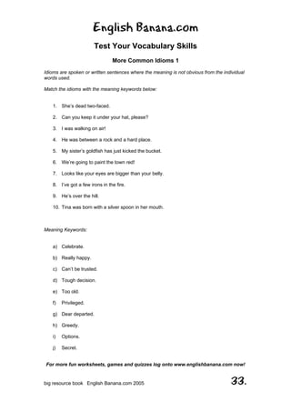 English Banana.com
Test Your Vocabulary Skills
More Common Idioms 1
For more fun worksheets, games and quizzes log onto www.englishbanana.com now!
big resource book English Banana.com 2005 33.
Idioms are spoken or written sentences where the meaning is not obvious from the individual
words used.
Match the idioms with the meaning keywords below:
1. She’s dead two-faced.
2. Can you keep it under your hat, please?
3. I was walking on air!
4. He was between a rock and a hard place.
5. My sister’s goldfish has just kicked the bucket.
6. We’re going to paint the town red!
7. Looks like your eyes are bigger than your belly.
8. I’ve got a few irons in the fire.
9. He’s over the hill.
10. Tina was born with a silver spoon in her mouth.
Meaning Keywords:
a) Celebrate.
b) Really happy.
c) Can’t be trusted.
d) Tough decision.
e) Too old.
f) Privileged.
g) Dear departed.
h) Greedy.
i) Options.
j) Secret.
 
