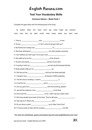 English Banana.com
Test Your Vocabulary Skills
Common Idioms – Body Parts 1
For more fun worksheets, games and quizzes log onto www.englishbanana.com now!
big resource book English Banana.com 2005 35.
Complete the gaps below with the following parts of the body:
lip bottom heels arm heart mind eye chest finger leg stomach
back nose foot hip palm mouth head knees cheek eye hand neck
1. They’re ____________________ over ____________________ in love.
2. Do you ____________________ if I don’t come to the gym with you?
3. My friends don’t always see ____________________ to ____________________.
4. She loves sticking her ____________________ into other people’s business.
5. I can’t believe you didn’t pay! You’ve got a real ____________________.
6. We sailed as far as the ____________________ of the Amazon.
7. He was only paying ____________________ service to your idea.
8. I’m going to stick my ____________________ out and say that Arsenal will lose.
9. Rude people really put my ____________________ up.
10. She has put her ____________________ and soul into these paintings.
11. I bought a new ____________________ of drawers at IKEA yesterday.
12. The film was so revolting. I couldn’t ____________________ it.
13. It cost him an ____________________ and a ____________________.
14. Can you give me a ____________________ with the hoovering, please?
15. Jay had the audience in the ____________________ of his hand.
16. Don’t point the ____________________ at me. I didn’t eat your cream cake!
17. Not many people have heard of this band. They’re still quite ____________________.
18. How bad is it? What’s the ____________________ line?
19. Do you fancy a good ____________________-up on New Year’s Eve?
20. If I have to book a hotel, will the company ____________________ the bill?
 