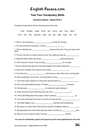 English Banana.com
Test Your Vocabulary Skills
Common Idioms – Body Parts 2
For more fun worksheets, games and quizzes log onto www.englishbanana.com now!
big resource book English Banana.com 2005 36.
Complete the gaps below with the following parts of the body:
tooth shoulder pupils throat skin thumb toes arms blood
brow chin face appendix body leg hair belly lungs ribs vein
1. That’s a very impressive ____________________ of work, Mr. Picasso.
2. The rest of the book continues in a similar ____________________.
3. There’s definitely bad ____________________ between those two. They can’t stand each
other!
4. The row I had with my brother upset me a lot. He’s really got under my ______________.
5. Riding the roller coaster was quite a ____________________-raising experience!
6. I didn’t enjoy the concert. It was too high____________________ for my taste.
7. Did you hear the one about the cross-eyed teacher? He couldn’t control his ____________.
8. Josie loves chocolate. She’s always had a sweet ____________________.
9. You will have to ____________________ facts sooner or later: Milo’s never coming back.
10. Stop complaining. Life isn’t fair. You should take it on the ____________________.
11. I don’t like it when people try to shove their opinions down my ____________________.
12. Don’t worry about telling the boss. I’ll help to ____________________ the blame.
13. We had spare ____________________ for dinner last night. Delicious!
14. At the concert we were screaming at the top of our ____________________!
15. I had a bad feeling about this project. I knew it would go ____________________ up.
16. If you look at the back of the book, you’ll find the index and the ____________________.
17. The whole village is up in ____________________ about the new wheelie bins!
18. My cousin is a control freak. She’s got her husband completely under her ____________.
19. Olly got pretty drunk at the works party last week. He ended up ________________less.
20. My son is such a rebel at school. He never ____________________ the line.
 