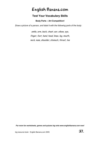 English Banana.com
Test Your Vocabulary Skills
Body Parts – Art Competition!
For more fun worksheets, games and quizzes log onto www.englishbanana.com now!
big resource book English Banana.com 2005 37.
Draw a picture of a person, and label it with the following parts of the body:
ankle, arm, back, chest, ear, elbow, eye,
finger, foot, hand, head, knee, leg, mouth,
neck, nose, shoulder, stomach, throat, toe
 