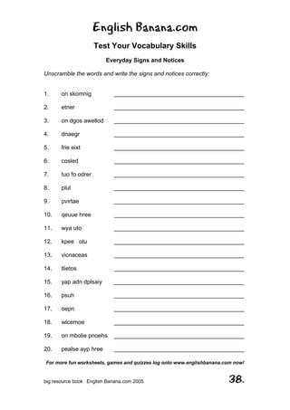 English Banana.com
Test Your Vocabulary Skills
Everyday Signs and Notices
For more fun worksheets, games and quizzes log onto www.englishbanana.com now!
big resource book English Banana.com 2005 38.
Unscramble the words and write the signs and notices correctly:
1. on skomnig ________________________________________
2. etner ________________________________________
3. on dgos awellod ________________________________________
4. dnaegr ________________________________________
5. frie eixt ________________________________________
6. cosled ________________________________________
7. tuo fo odrer ________________________________________
8. plul ________________________________________
9. pvirtae ________________________________________
10. qeuue hree ________________________________________
11. wya uto ________________________________________
12. kpee otu ________________________________________
13. vicnaceas ________________________________________
14. tlietos ________________________________________
15. yap adn dplsaiy ________________________________________
16. psuh ________________________________________
17. oepn ________________________________________
18. wlcemoe ________________________________________
19. on mbolie pnoehs ________________________________________
20. pealse ayp hree ________________________________________
 