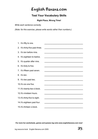 English Banana.com
Test Your Vocabulary Skills
Right Place, Wrong Time!
For more fun worksheets, games and quizzes log onto www.englishbanana.com now!
big resource book English Banana.com 2005 39.
Write each sentence correctly.
(Note: for this exercise, please write words rather than numbers.)
1. It’s fifty to one. ___________________________________
2. It’s thirty-five past three. ___________________________________
3. It’s ten before nine. ___________________________________
4. It’s eighteen to twelve. ___________________________________
5. It’s quarter after nine. ___________________________________
6. It’s forty to five. ___________________________________
7. It’s fifteen past seven. ___________________________________
8. It’s ten. ___________________________________
9. It’s two past two. ___________________________________
10.It’s six one five. ___________________________________
11.It’s twenty-two o’clock. ___________________________________
12.It’s nineteen hours. ___________________________________
13.It’s thirty-five to eight. ___________________________________
14.It’s eighteen past four. ___________________________________
15.It’s thirteen o’clock. ___________________________________
 