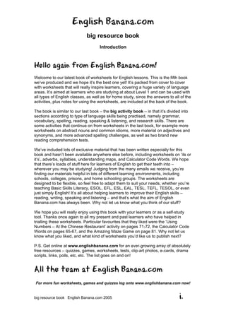English Banana.com
big resource book
Introduction
For more fun worksheets, games and quizzes log onto www.englishbanana.com now!
big resource book English Banana.com 2005 i.
Hello again from English Banana.com!
Welcome to our latest book of worksheets for English lessons. This is the fifth book
we’ve produced and we hope it’s the best one yet! It’s packed from cover to cover
with worksheets that will really inspire learners, covering a huge variety of language
areas. It’s aimed at learners who are studying at about Level 1 and can be used with
all types of English classes, as well as for home study, since the answers to all of the
activities, plus notes for using the worksheets, are included at the back of the book.
The book is similar to our last book – the big activity book – in that it’s divided into
sections according to type of language skills being practised, namely grammar,
vocabulary, spelling, reading, speaking & listening, and research skills. There are
some activities that continue on from worksheets in the last book, for example more
worksheets on abstract nouns and common idioms, more material on adjectives and
synonyms, and more advanced spelling challenges, as well as two brand new
reading comprehension tests.
We’ve included lots of exclusive material that has been written especially for this
book and hasn’t been available anywhere else before, including worksheets on ‘its or
it’s’, adverbs, syllables, understanding maps, and Calculator Code Words. We hope
that there’s loads of stuff here for learners of English to get their teeth into –
wherever you may be studying! Judging from the many emails we receive, you’re
finding our materials helpful in lots of different learning environments, including
schools, colleges, prisons, and home schooling groups. The worksheets are
designed to be flexible, so feel free to adapt them to suit your needs, whether you’re
teaching Basic Skills Literacy, ESOL, EFL, ESL, EAL, TESL, TEFL, TESOL, or even
just simply English! It’s all about helping learners to improve their English skills –
reading, writing, speaking and listening – and that’s what the aim of English
Banana.com has always been. Why not let us know what you think of our stuff?
We hope you will really enjoy using this book with your learners or as a self-study
tool. Thanks once again to all my present and past learners who have helped in
trialling these worksheets. Particular favourites that they liked were the ‘Using
Numbers – At the Chinese Restaurant’ activity on pages 71-72, the Calculator Code
Words on pages 65-67, and the Amazing Maze Game on page 81. Why not let us
know what you liked, and what kind of worksheets you’d like us to publish next?
P.S. Get online at www.englishbanana.com for an ever-growing array of absolutely
free resources – quizzes, games, worksheets, tests, clip-art photos, e-cards, drama
scripts, links, polls, etc, etc. The list goes on and on!
All the team at English Banana.com
 