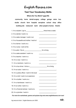 English Banana.com
Test Your Vocabulary Skills
Where Do You Work? (gap-fill)
For more fun worksheets, games and quizzes log onto www.englishbanana.com now!
big resource book English Banana.com 2005 40.
community home dental surgery college garage salon bus
studio church farm hospital aeroplane school shop office
building site restaurant bank other people’s homes theatre
1. I’m a student. I go to ______________________ three times a week.
2. I’m a dentist. I work in a ______________________.
3. I’m a sales manager. I work in an ______________________.
4. I’m a housewife and mother. I work at ______________________.
5. I’m a farmer. I work on a ______________________.
6. I’m a nurse. I work at the ______________________.
7. I’m a pilot. I fly an ______________________ for a living.
8. I’m a sales assistant. I work in a ______________________.
9. I’m a teacher. I work in a ______________________.
10. I’m a vicar. I work in a ______________________.
11. I’m a mechanic. I work in a ______________________.
12. I’m a bus driver. I drive a ______________________ for a living.
13. I’m an actor. I work in a ______________________.
14. I’m a police officer. I work in the local ______________________.
15. I’m a chef. I work in an expensive ______________________.
16. I’m a builder. I work on a ______________________.
17. I’m a hairdresser. I work in a ______________________.
18. I’m an artist. I work in a ______________________.
19. I’m a financial adviser. I work at a ______________________.
20. I’m a plumber. I work in ______________________.
 