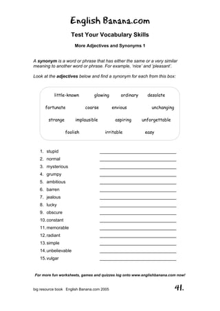 English Banana.com
Test Your Vocabulary Skills
More Adjectives and Synonyms 1
For more fun worksheets, games and quizzes log onto www.englishbanana.com now!
big resource book English Banana.com 2005 41.
A synonym is a word or phrase that has either the same or a very similar
meaning to another word or phrase. For example, ‘nice’ and ‘pleasant’.
Look at the adjectives below and find a synonym for each from this box:
1. stupid _______________________________
2. normal _______________________________
3. mysterious _______________________________
4. grumpy _______________________________
5. ambitious _______________________________
6. barren _______________________________
7. jealous _______________________________
8. lucky _______________________________
9. obscure _______________________________
10.constant _______________________________
11.memorable _______________________________
12.radiant _______________________________
13.simple _______________________________
14.unbelievable _______________________________
15.vulgar _______________________________
little-known glowing ordinary desolate
fortunate coarse envious unchanging
strange implausible aspiring unforgettable
foolish irritable easy
 