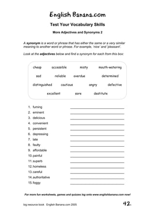 English Banana.com
Test Your Vocabulary Skills
More Adjectives and Synonyms 2
For more fun worksheets, games and quizzes log onto www.englishbanana.com now!
big resource book English Banana.com 2005 42.
A synonym is a word or phrase that has either the same or a very similar
meaning to another word or phrase. For example, ‘nice’ and ‘pleasant’.
Look at the adjectives below and find a synonym for each from this box:
1. fuming _______________________________
2. eminent _______________________________
3. delicious _______________________________
4. convenient _______________________________
5. persistent _______________________________
6. depressing _______________________________
7. late _______________________________
8. faulty _______________________________
9. affordable _______________________________
10.painful _______________________________
11.superb _______________________________
12.homeless _______________________________
13.careful _______________________________
14.authoritative _______________________________
15.foggy _______________________________
cheap accessible misty mouth-watering
sad reliable overdue determined
distinguished cautious angry defective
excellent sore destitute
 
