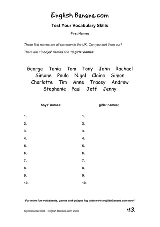 English Banana.com
Test Your Vocabulary Skills
First Names
For more fun worksheets, games and quizzes log onto www.englishbanana.com now!
big resource book English Banana.com 2005 43.
These first names are all common in the UK. Can you sort them out?
There are 10 boys’ names and 10 girls’ names:
George Tania Tom Tony John Rachael
Simone Paula Nigel Claire Simon
Charlotte Tim Anne Tracey Andrew
Stephanie Paul Jeff Jenny
boys’ names: girls’ names:
1. 1.
2. 2.
3. 3.
4. 4.
5. 5.
6. 6.
7. 7.
8. 8.
9. 9.
10. 10.
 