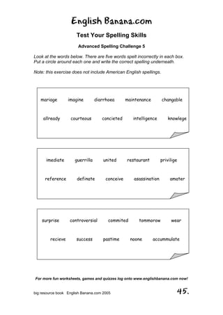 English Banana.com
Test Your Spelling Skills
Advanced Spelling Challenge 5
For more fun worksheets, games and quizzes log onto www.englishbanana.com now!
big resource book English Banana.com 2005 45.
Look at the words below. There are five words spelt incorrectly in each box.
Put a circle around each one and write the correct spelling underneath.
Note: this exercise does not include American English spellings.
mariage imagine diarrhoea maintenance changable
allready courteous concieted intelligence knowlege
imediate guerrilla united restaurant privilige
reference definate conceive asassination amater
surprise controversial commited tommorow wear
recieve success pastime noone accummulate
 