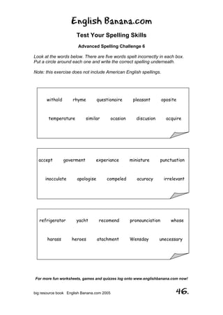 English Banana.com
Test Your Spelling Skills
Advanced Spelling Challenge 6
For more fun worksheets, games and quizzes log onto www.englishbanana.com now!
big resource book English Banana.com 2005 46.
Look at the words below. There are five words spelt incorrectly in each box.
Put a circle around each one and write the correct spelling underneath.
Note: this exercise does not include American English spellings.
withold rhyme questionaire pleasant oposite
temperature similar ocasion discusion acquire
accept goverment experiance miniature punctuation
inocculate apologise compeled acuracy irrelevant
refrigerator yacht recomend pronounciation whose
harass heroes atachment Wensday unecessary
 