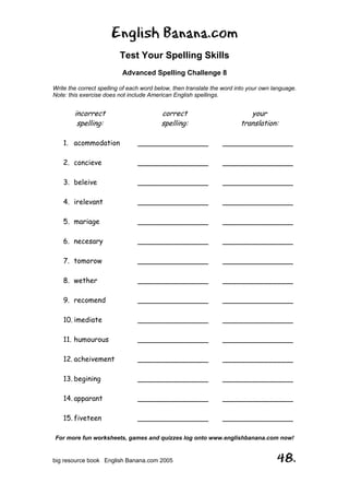 English Banana.com
Test Your Spelling Skills
Advanced Spelling Challenge 8
Write the correct spelling of each word below, then translate the word into your own language.
Note: this exercise does not include American English spellings.
For more fun worksheets, games and quizzes log onto www.englishbanana.com now!
big resource book English Banana.com 2005 48.
incorrect
spelling:
1. acommodation
2. concieve
3. beleive
4. irelevant
5. mariage
6. necesary
7. tomorow
8. wether
9. recomend
10. imediate
11. humourous
12. acheivement
13. begining
14. apparant
15. fiveteen
correct
spelling:
________________
________________
________________
________________
________________
________________
________________
________________
________________
________________
________________
________________
________________
________________
________________
your
translation:
________________
________________
________________
________________
________________
________________
________________
________________
________________
________________
________________
________________
________________
________________
________________
 